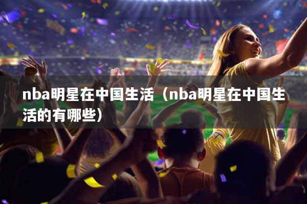 nba明星在中国生活（nba明星在中国生活的有哪些）