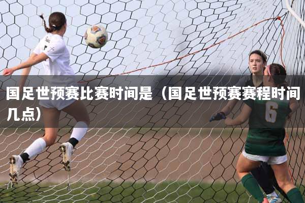 国足世预赛比赛时间是（国足世预赛赛程时间几点）