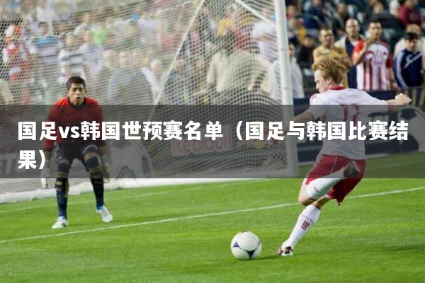 国足vs韩国世预赛名单（国足与韩国比赛结果）