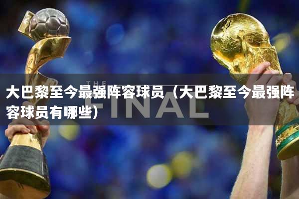 大巴黎至今最强阵容球员（大巴黎至今最强阵容球员有哪些）