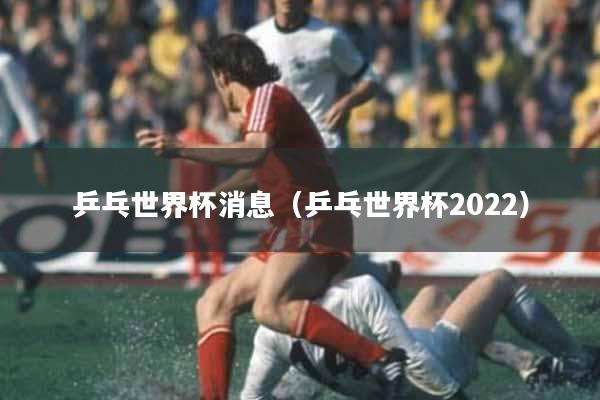 乒乓世界杯消息（乒乓世界杯2022）