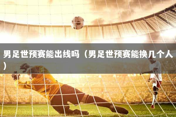 男足世预赛能出线吗（男足世预赛能换几个人）