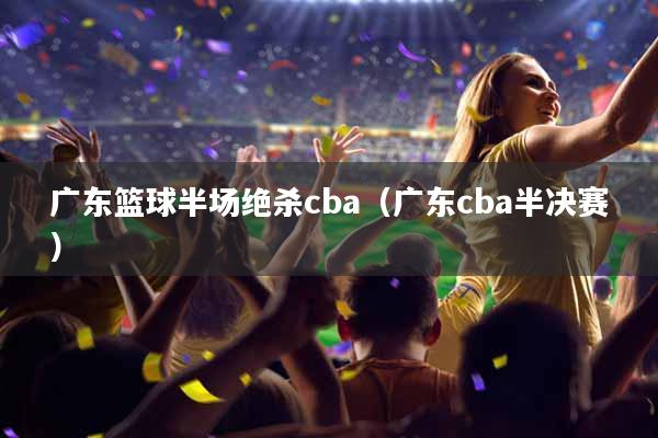 广东篮球半场绝杀cba（广东cba半决赛）
