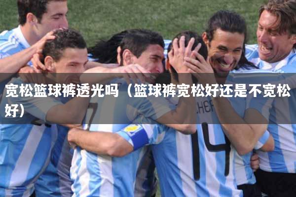 宽松篮球裤透光吗（篮球裤宽松好还是不宽松好）