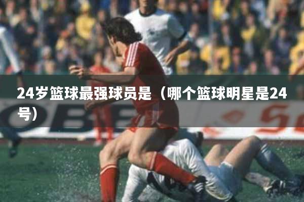 24岁篮球最强球员是（哪个篮球明星是24号）