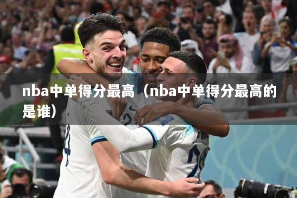 nba中单得分最高（nba中单得分最高的是谁）