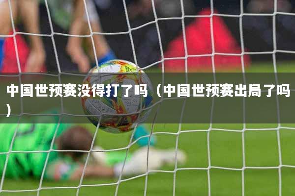 中国世预赛没得打了吗（中国世预赛出局了吗）