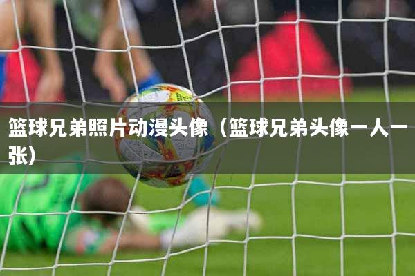 篮球兄弟照片动漫头像（篮球兄弟头像一人一张）