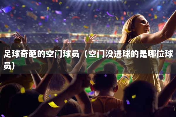 足球奇葩的空门球员（空门没进球的是哪位球员）