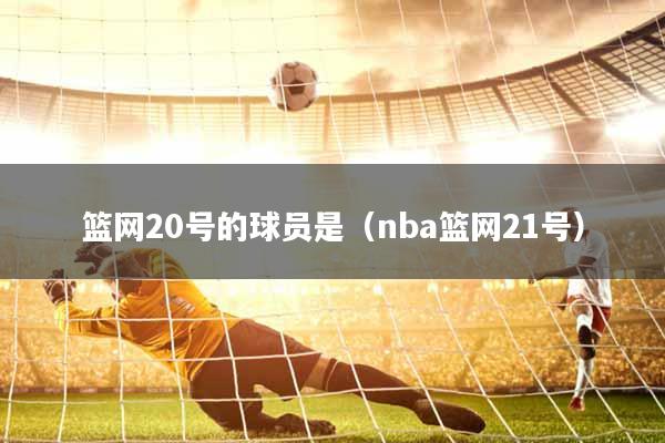 篮网20号的球员是（nba篮网21号）
