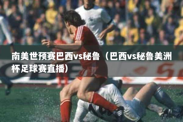 南美世预赛巴西vs秘鲁（巴西vs秘鲁美洲杯足球赛直播）