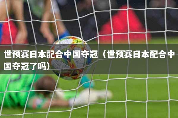 世预赛日本配合中国夺冠（世预赛日本配合中国夺冠了吗）