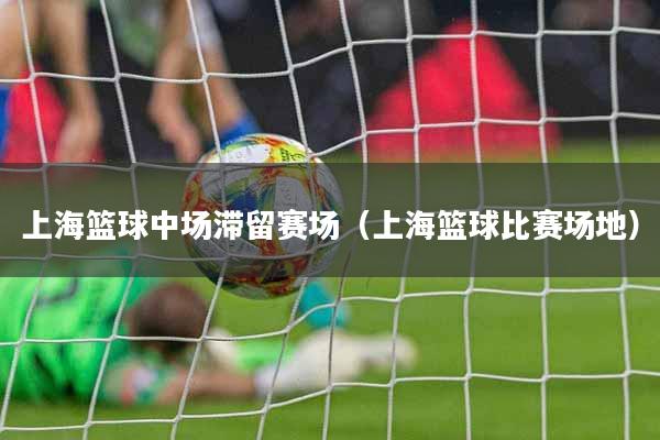 上海篮球中场滞留赛场（上海篮球比赛场地）