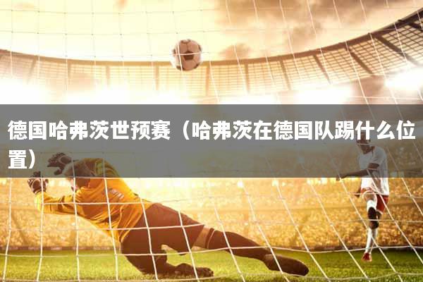德国哈弗茨世预赛（哈弗茨在德国队踢什么位置）