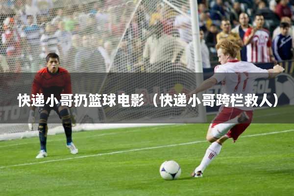 快递小哥扔篮球电影（快递小哥跨栏救人）