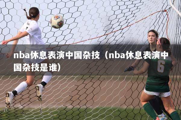 nba休息表演中国杂技（nba休息表演中国杂技是谁）