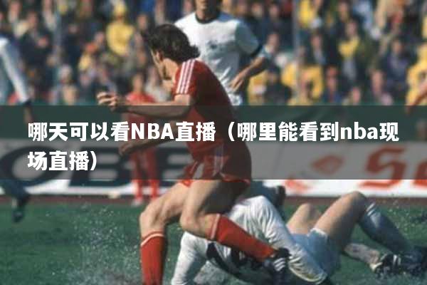 哪天可以看NBA直播（哪里能看到nba现场直播）