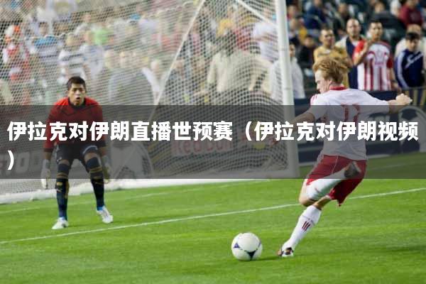 伊拉克对伊朗直播世预赛（伊拉克对伊朗视频）